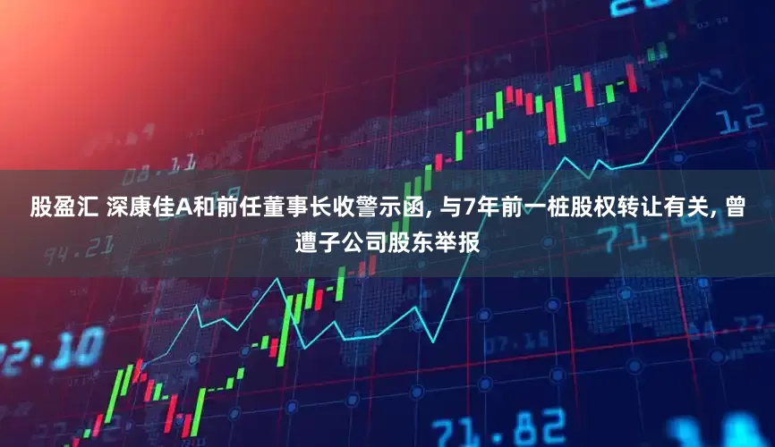 股盈汇 深康佳A和前任董事长收警示函, 与7年前一桩股权转让有关, 曾遭子公司股东举报