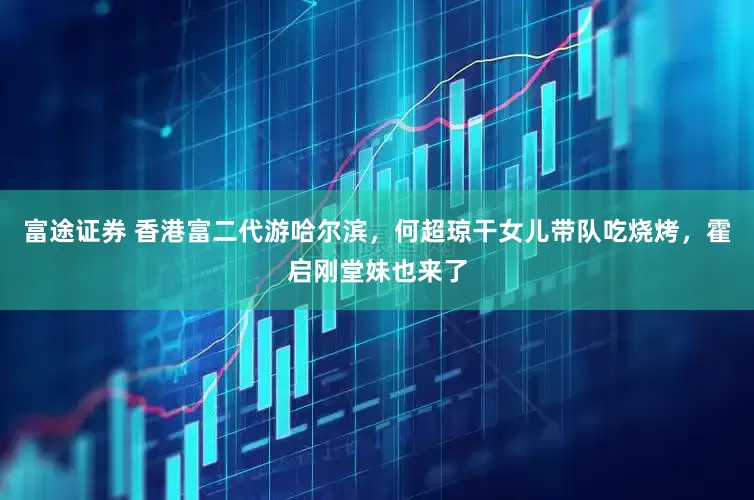 富途证券 香港富二代游哈尔滨，何超琼干女儿带队吃烧烤，霍启刚堂妹也来了