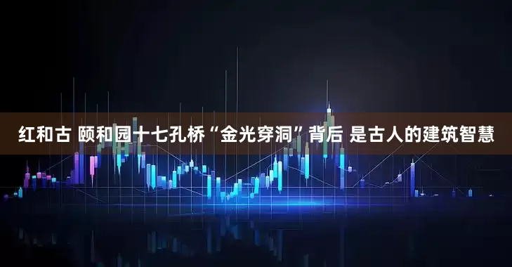 红和古 颐和园十七孔桥“金光穿洞”背后 是古人的建筑智慧