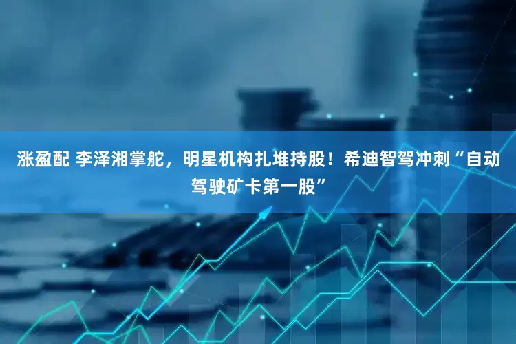 涨盈配 李泽湘掌舵，明星机构扎堆持股！希迪智驾冲刺“自动驾驶矿卡第一股”