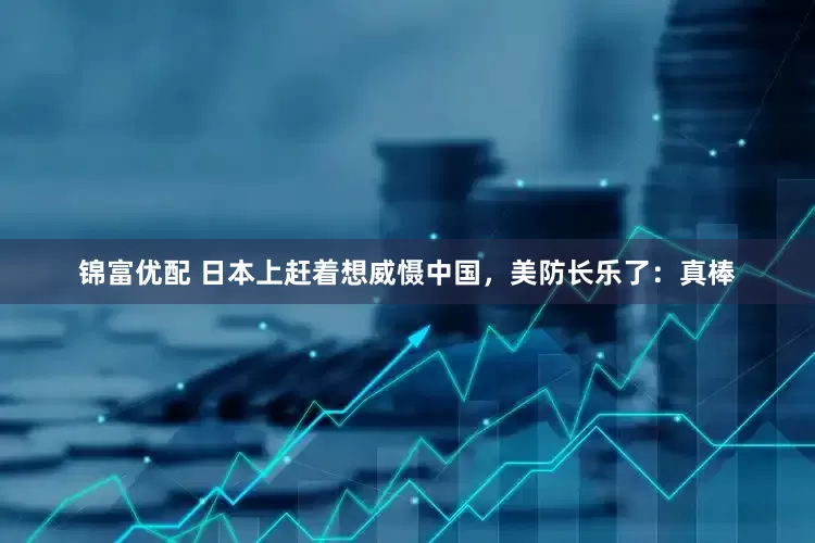 锦富优配 日本上赶着想威慑中国，美防长乐了：真棒