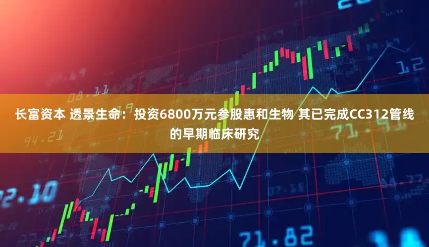 长富资本 透景生命：投资6800万元参股惠和生物 其已完成CC312管线的早期临床研究