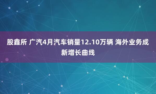 股鑫所 广汽4月汽车销量12.10万辆 海外业务成新增长曲线