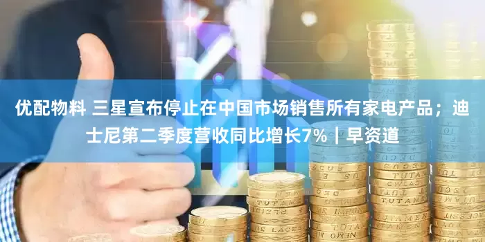 优配物料 三星宣布停止在中国市场销售所有家电产品；迪士尼第二季度营收同比增长7%｜早资道