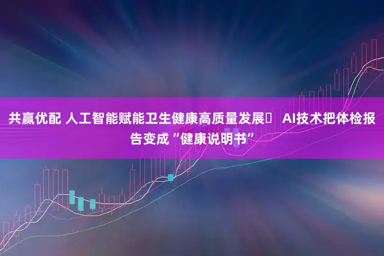 共赢优配 人工智能赋能卫生健康高质量发展‌ AI技术把体检报告变成“健康说明书”