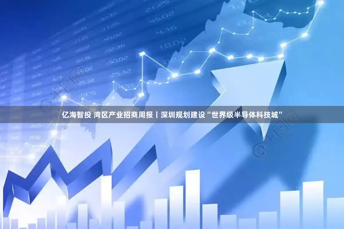 亿海智投 湾区产业招商周报丨深圳规划建设“世界级半导体科技城”