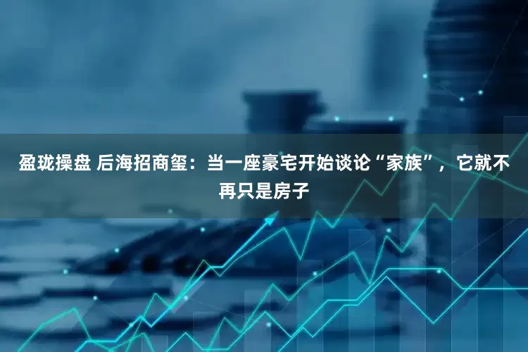 盈珑操盘 后海招商玺：当一座豪宅开始谈论“家族”，它就不再只是房子